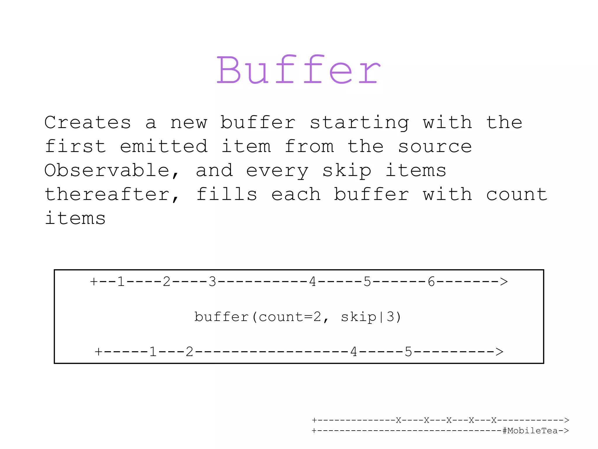 +--------------X----X---X---X---X------------> +---------------------------------#MobileTea-> Buffer Creates a new buffer starting with the first emitted item from the source Observable, and every skip items thereafter, fills each buffer with count items +--1----2----3----------4-----5------6------->   buffer(count=2, skip|3) +-----1---2-----------------4-----5---------> 