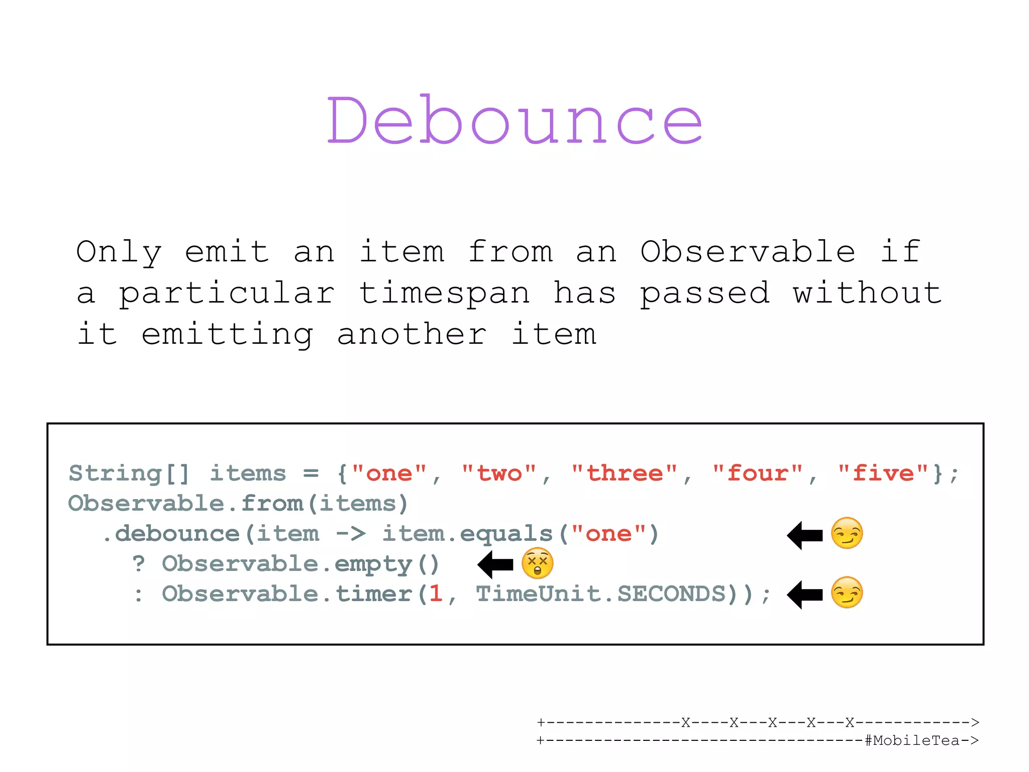+--------------X----X---X---X---X------------> +---------------------------------#MobileTea-> Debounce Only emit an item from an Observable if a particular timespan has passed without it emitting another item String[] items = {"one", "two", "three", "four", "five"}; Observable.from(items) .debounce(item -> item.equals("one") ? Observable.empty() : Observable.timer(1, TimeUnit.SECONDS)); 😲 😏 😏 
