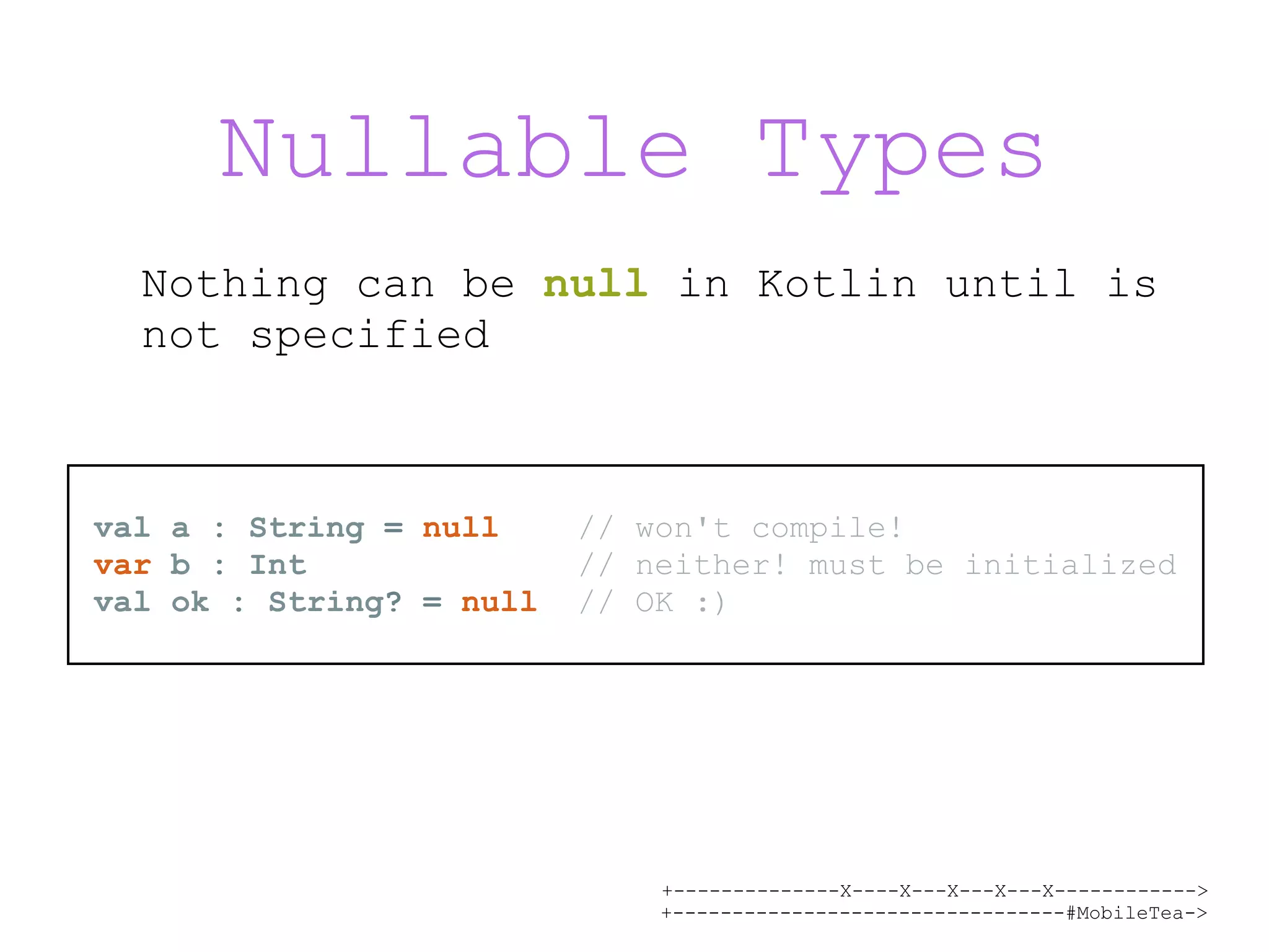 +--------------X----X---X---X---X------------> +---------------------------------#MobileTea-> Nullable Types Nothing can be null in Kotlin until is not specified val a : String = null // won't compile! var b : Int // neither! must be initialized val ok : String? = null // OK :) 