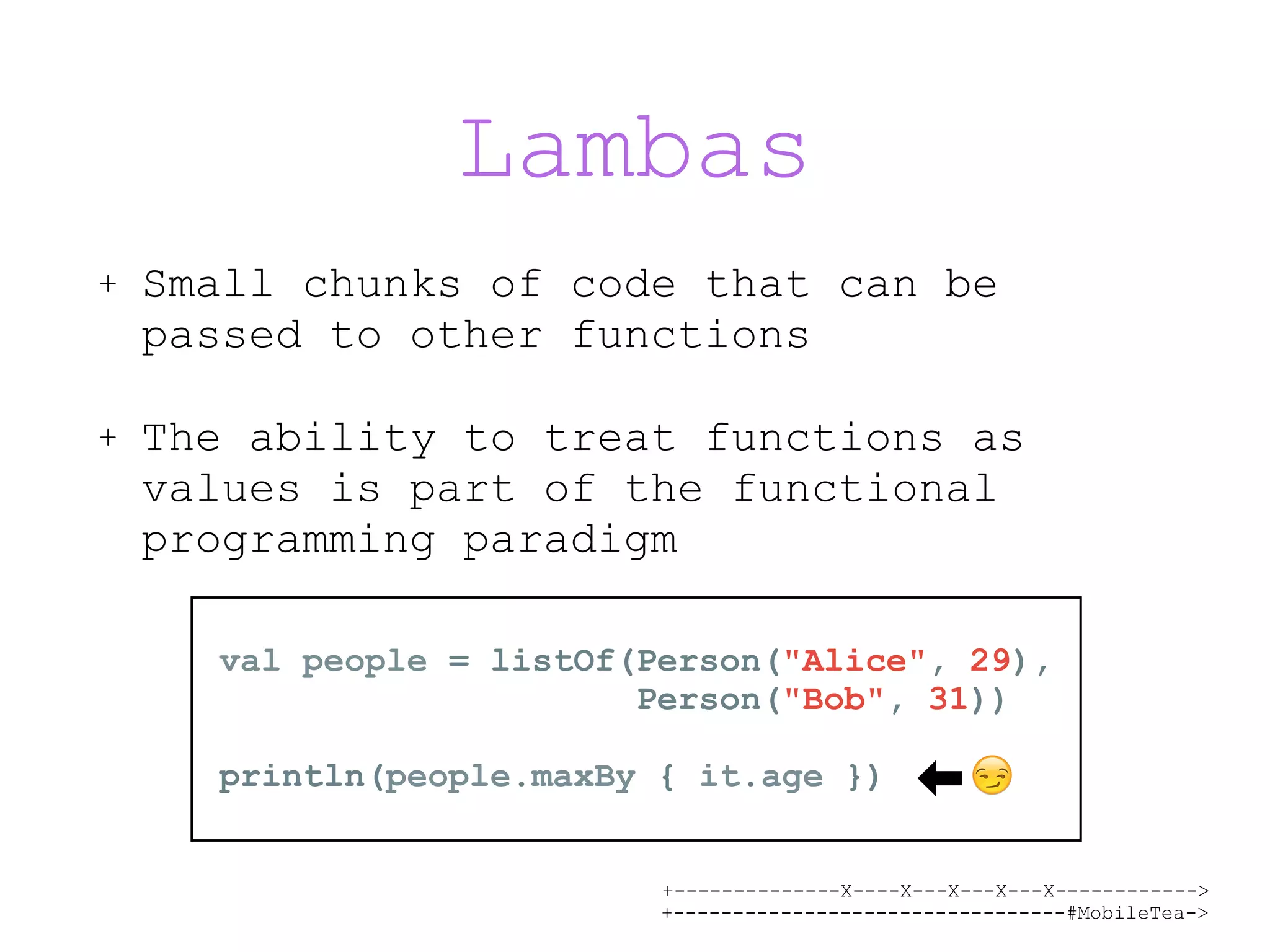 +--------------X----X---X---X---X------------> +---------------------------------#MobileTea-> Lambas + Small chunks of code that can be passed to other functions + The ability to treat functions as values is part of the functional programming paradigm val people = listOf(Person("Alice", 29),   Person("Bob", 31)) println(people.maxBy { it.age }) 😏 
