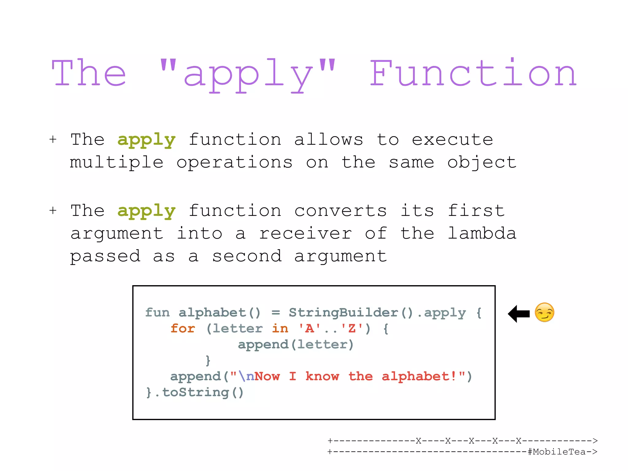 +--------------X----X---X---X---X------------> +---------------------------------#MobileTea-> The "apply" Function + The apply function allows to execute multiple operations on the same object + The apply function converts its first argument into a receiver of the lambda passed as a second argument fun alphabet() = StringBuilder().apply { for (letter in 'A'..'Z') { append(letter) } append("nNow I know the alphabet!") }.toString() 😏 