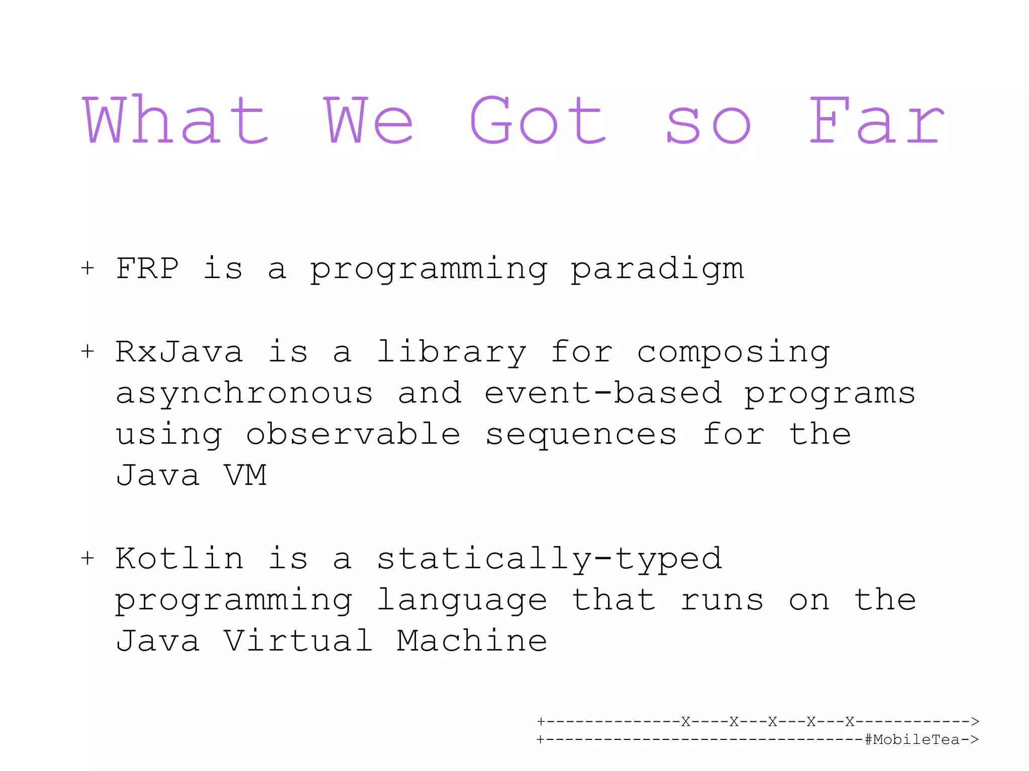 +--------------X----X---X---X---X------------> +---------------------------------#MobileTea-> What We Got so Far + FRP is a programming paradigm + RxJava is a library for composing asynchronous and event-based programs using observable sequences for the Java VM + Kotlin is a statically-typed programming language that runs on the Java Virtual Machine 