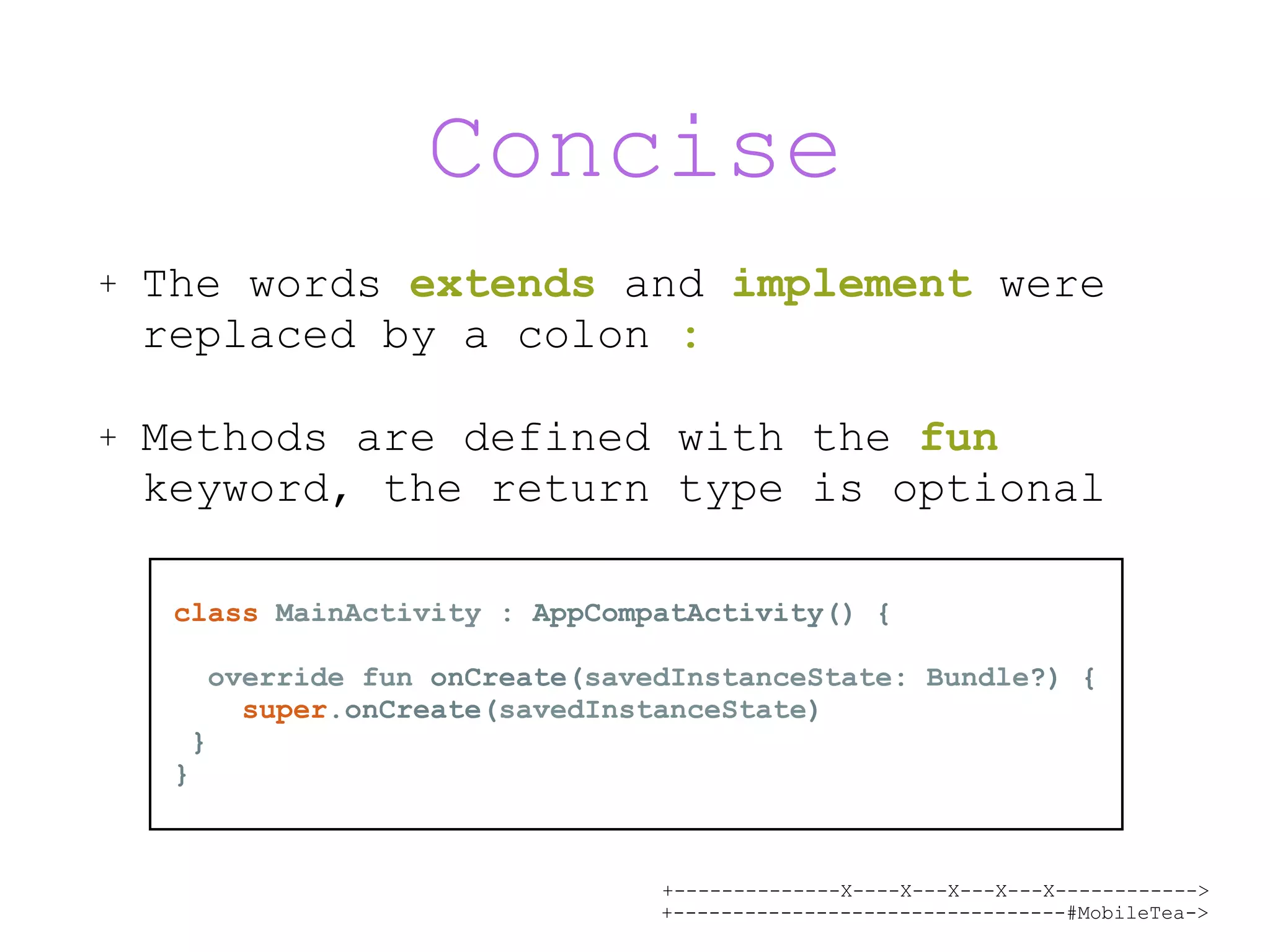 +--------------X----X---X---X---X------------> +---------------------------------#MobileTea-> Concise + The words extends and implement were replaced by a colon : + Methods are defined with the fun keyword, the return type is optional class MainActivity : AppCompatActivity() { override fun onCreate(savedInstanceState: Bundle?) { super.onCreate(savedInstanceState) } } 