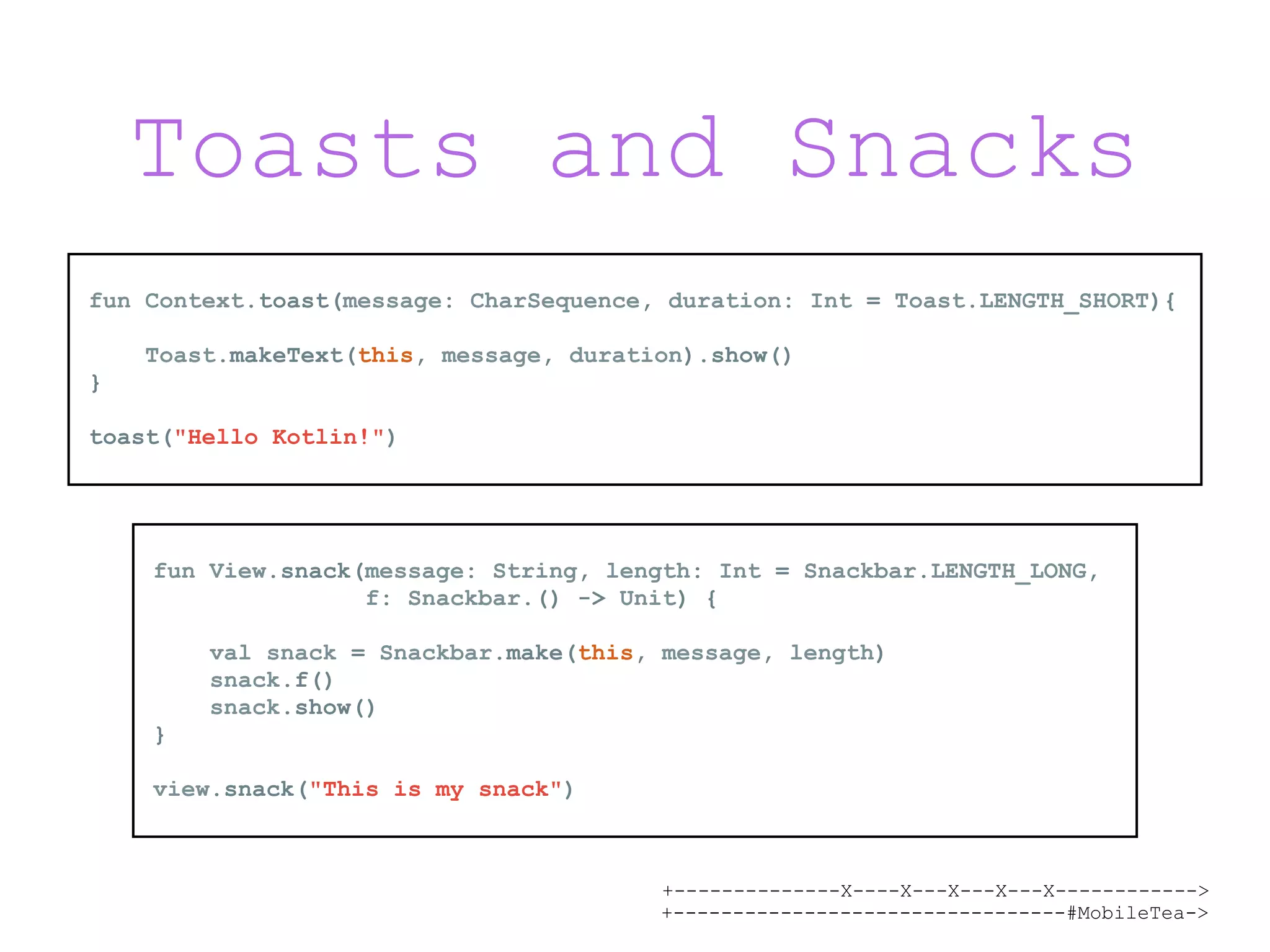 +--------------X----X---X---X---X------------> +---------------------------------#MobileTea-> Toasts and Snacks fun Context.toast(message: CharSequence, duration: Int = Toast.LENGTH_SHORT){ Toast.makeText(this, message, duration).show() } toast("Hello Kotlin!") fun View.snack(message: String, length: Int = Snackbar.LENGTH_LONG, f: Snackbar.() -> Unit) { val snack = Snackbar.make(this, message, length) snack.f() snack.show() } view.snack("This is my snack") 