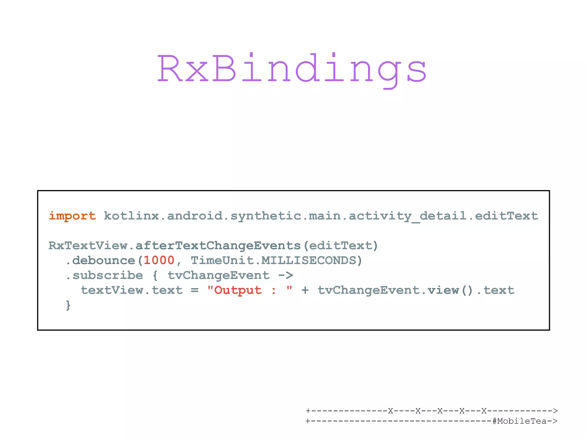 +--------------X----X---X---X---X------------> +---------------------------------#MobileTea-> RxBindings import kotlinx.android.synthetic.main.activity_detail.editText RxTextView.afterTextChangeEvents(editText) .debounce(1000, TimeUnit.MILLISECONDS) .subscribe { tvChangeEvent -> textView.text = "Output : " + tvChangeEvent.view().text } 