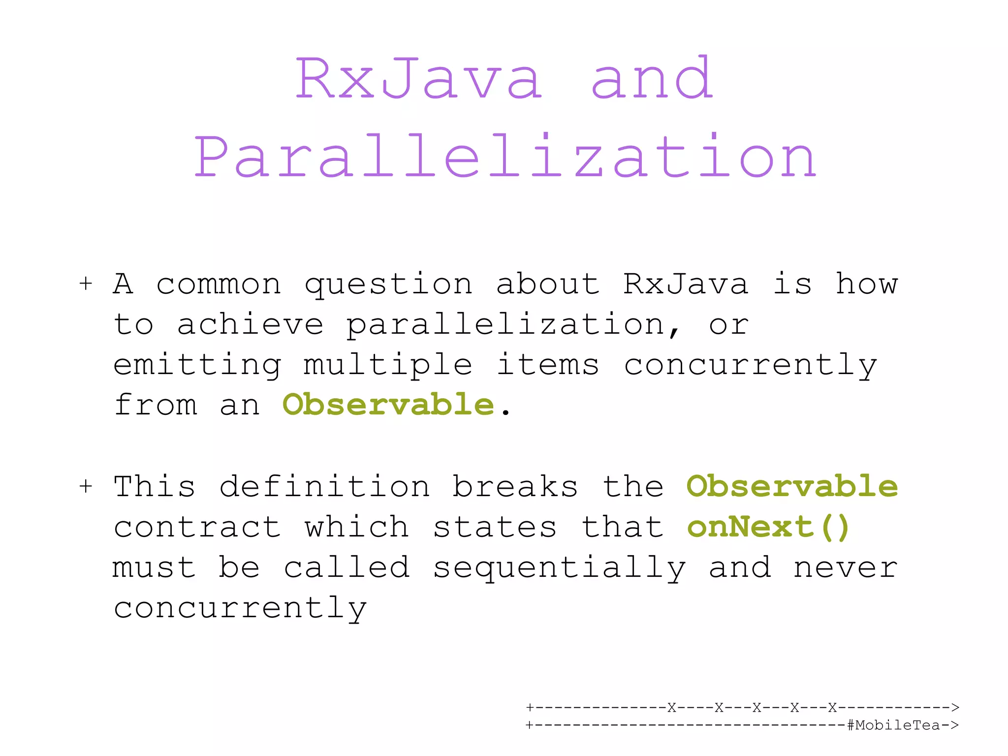 +--------------X----X---X---X---X------------> +---------------------------------#MobileTea-> RxJava and Parallelization + A common question about RxJava is how to achieve parallelization, or emitting multiple items concurrently from an Observable. + This definition breaks the Observable contract which states that onNext() must be called sequentially and never concurrently 