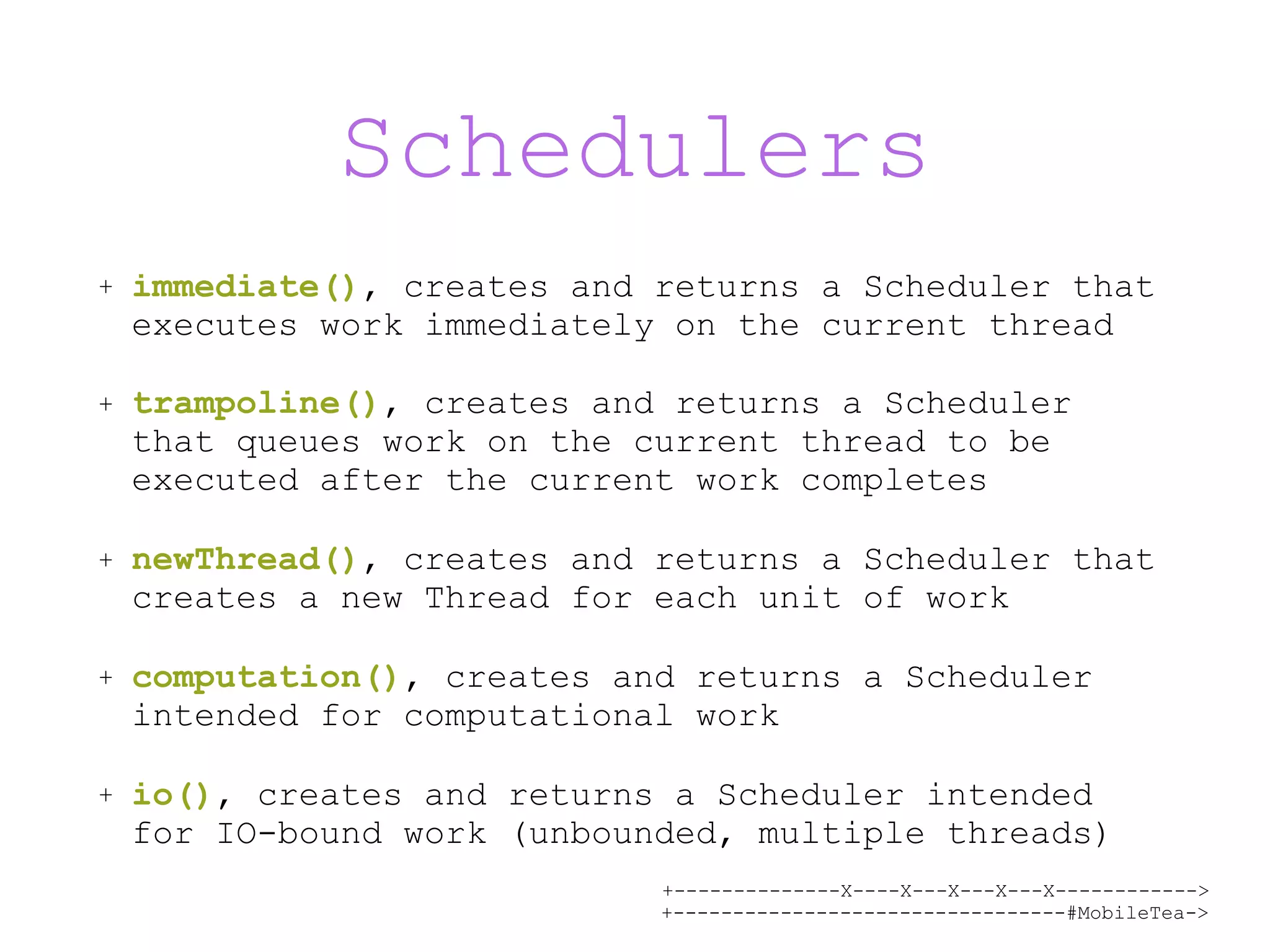 +--------------X----X---X---X---X------------> +---------------------------------#MobileTea-> Schedulers + immediate(), creates and returns a Scheduler that executes work immediately on the current thread + trampoline(), creates and returns a Scheduler that queues work on the current thread to be executed after the current work completes + newThread(), creates and returns a Scheduler that creates a new Thread for each unit of work + computation(), creates and returns a Scheduler intended for computational work + io(), creates and returns a Scheduler intended for IO-bound work (unbounded, multiple threads) 