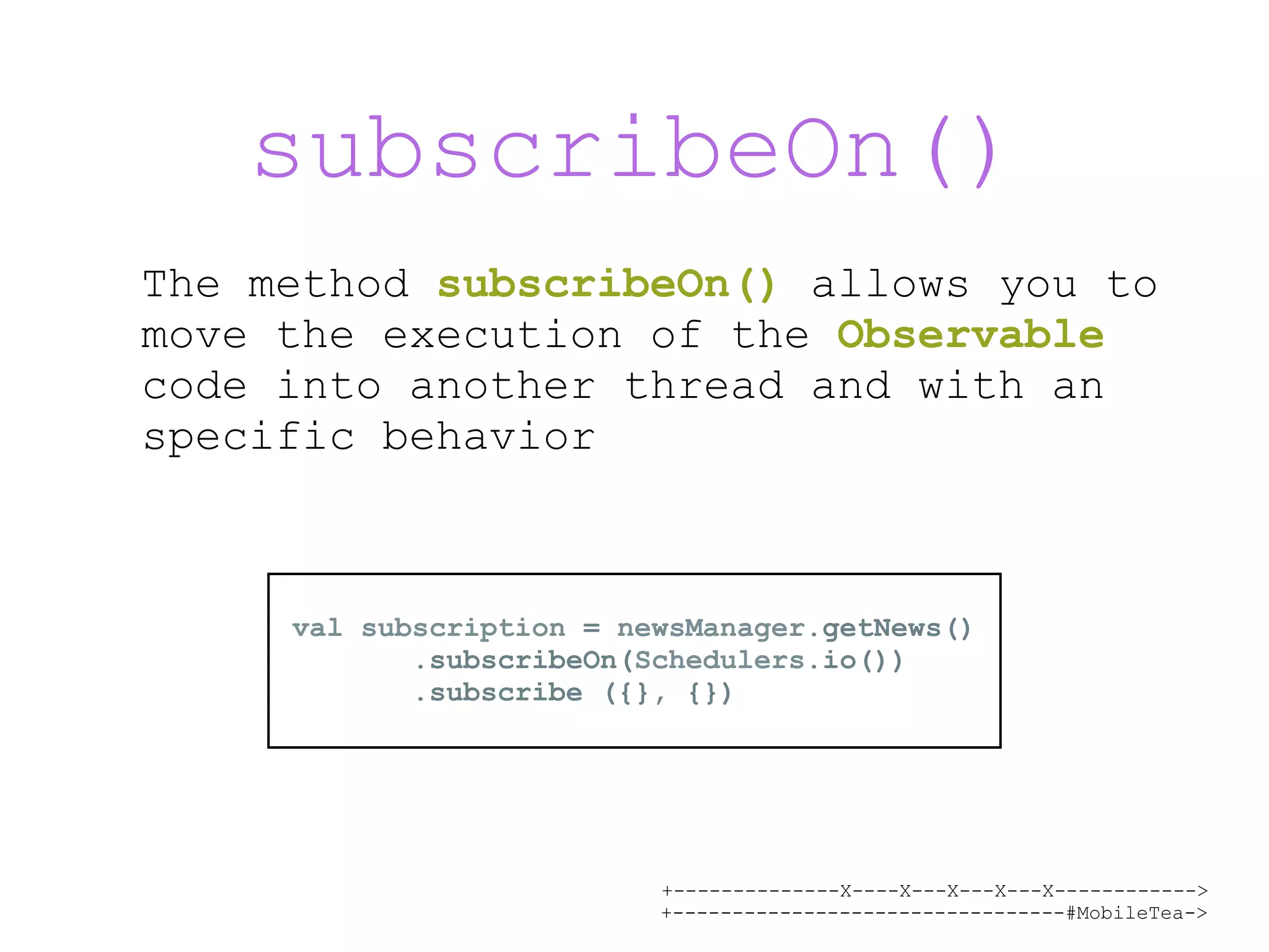 +--------------X----X---X---X---X------------> +---------------------------------#MobileTea-> subscribeOn() The method subscribeOn() allows you to move the execution of the Observable code into another thread and with an specific behavior val subscription = newsManager.getNews() .subscribeOn(Schedulers.io()) .subscribe ({}, {}) 