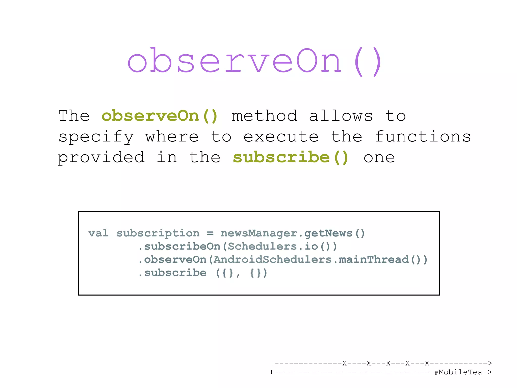 +--------------X----X---X---X---X------------> +---------------------------------#MobileTea-> observeOn() The observeOn() method allows to specify where to execute the functions provided in the subscribe() one val subscription = newsManager.getNews() .subscribeOn(Schedulers.io()) .observeOn(AndroidSchedulers.mainThread()) .subscribe ({}, {}) 
