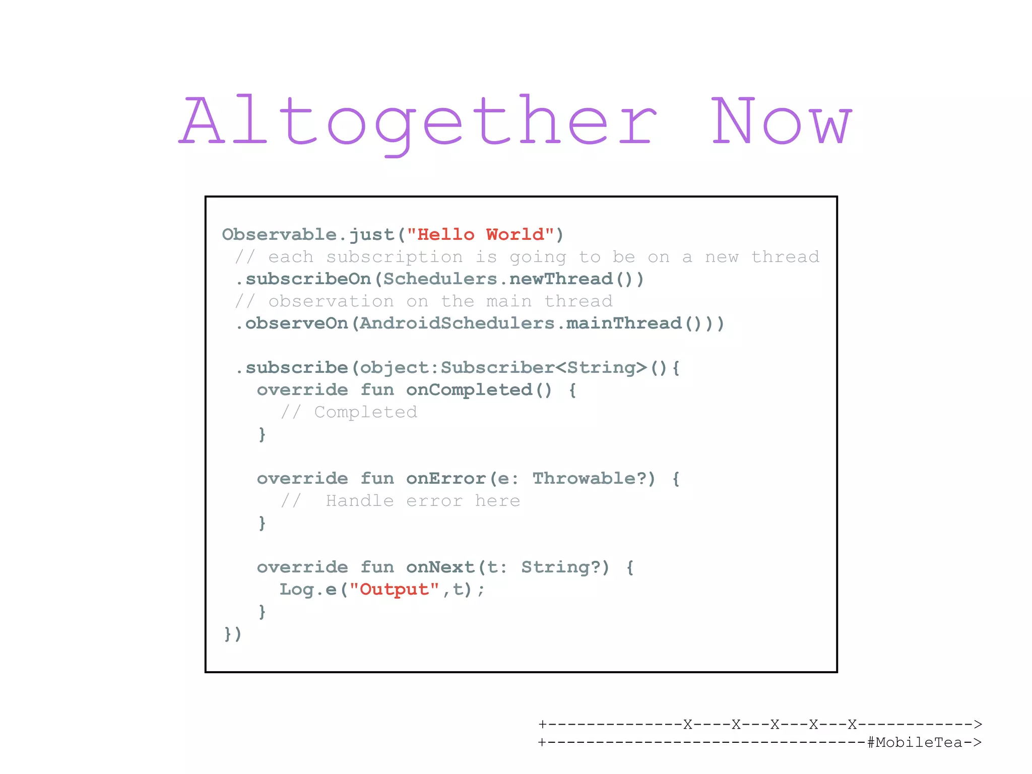 +--------------X----X---X---X---X------------> +---------------------------------#MobileTea-> Altogether Now Observable.just("Hello World") // each subscription is going to be on a new thread .subscribeOn(Schedulers.newThread()) // observation on the main thread .observeOn(AndroidSchedulers.mainThread())) .subscribe(object:Subscriber<String>(){ override fun onCompleted() { // Completed } override fun onError(e: Throwable?) { // Handle error here } override fun onNext(t: String?) { Log.e("Output",t); } }) 