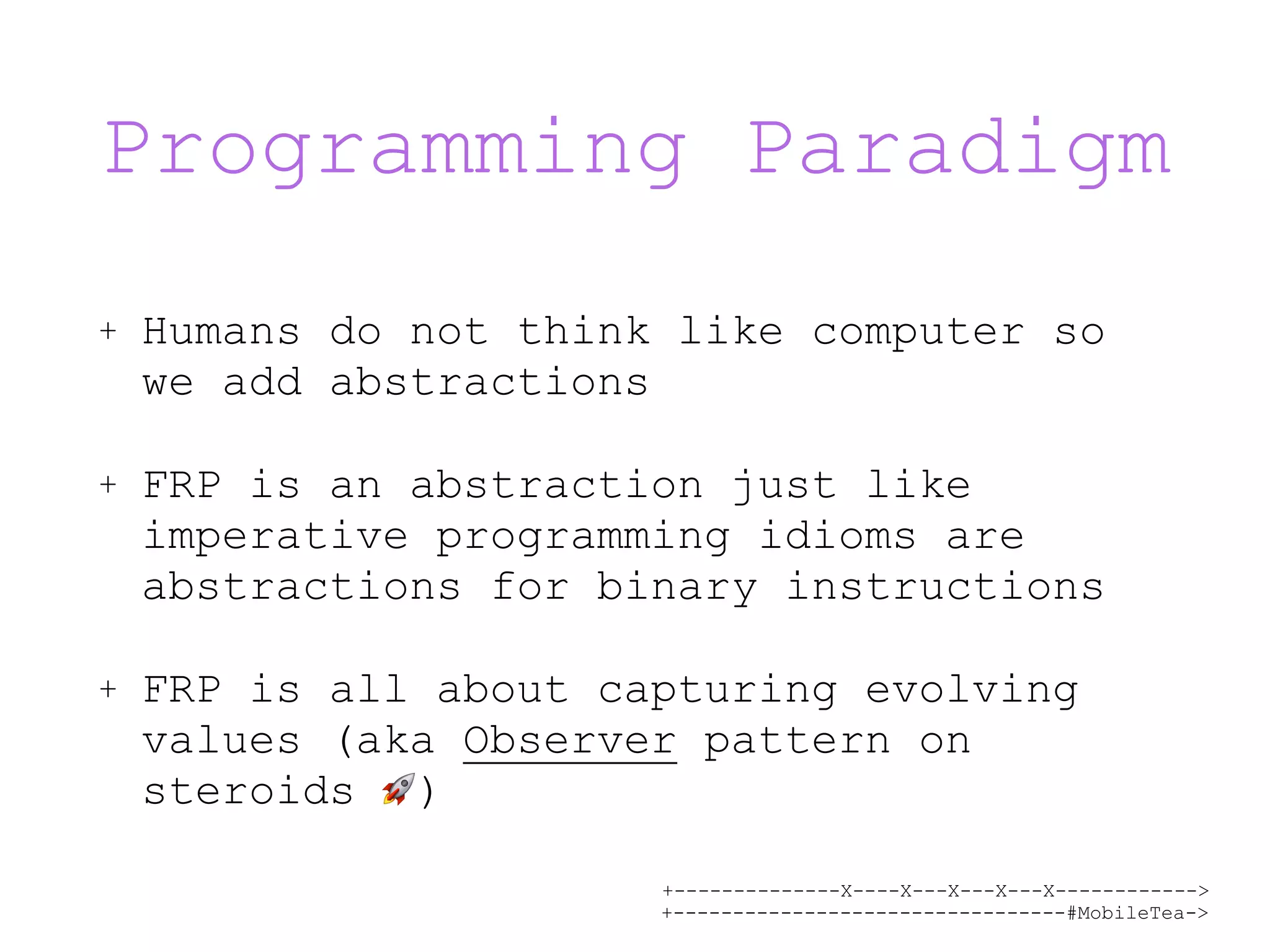 +--------------X----X---X---X---X------------> +---------------------------------#MobileTea-> Programming Paradigm + Humans do not think like computer so we add abstractions + FRP is an abstraction just like imperative programming idioms are abstractions for binary instructions + FRP is all about capturing evolving values (aka Observer pattern on steroids 🚀) 