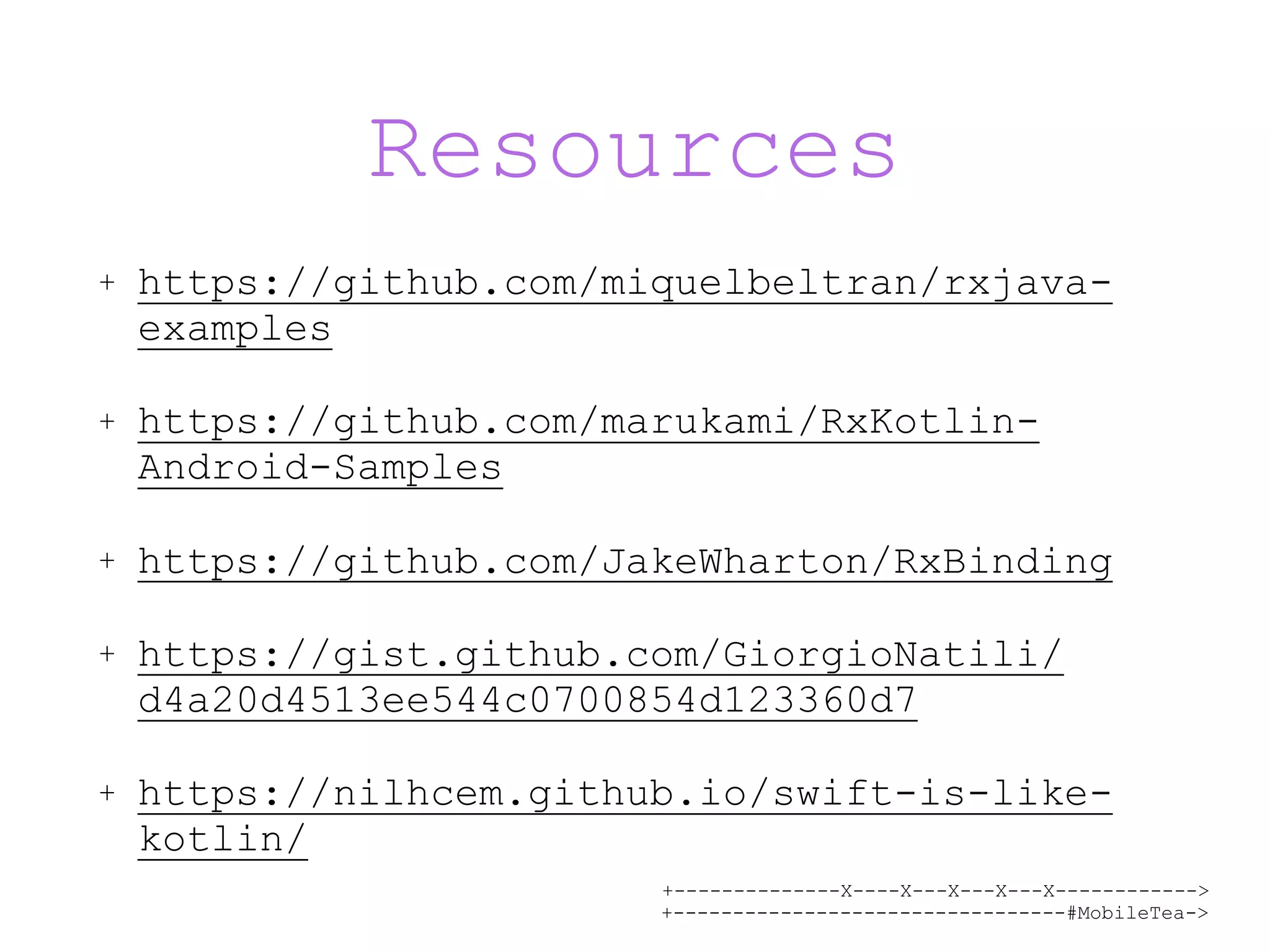 +--------------X----X---X---X---X------------> +---------------------------------#MobileTea-> Resources + https://github.com/miquelbeltran/rxjava- examples + https://github.com/marukami/RxKotlin- Android-Samples + https://github.com/JakeWharton/RxBinding + https://gist.github.com/GiorgioNatili/ d4a20d4513ee544c0700854d123360d7 + https://nilhcem.github.io/swift-is-like- kotlin/ 