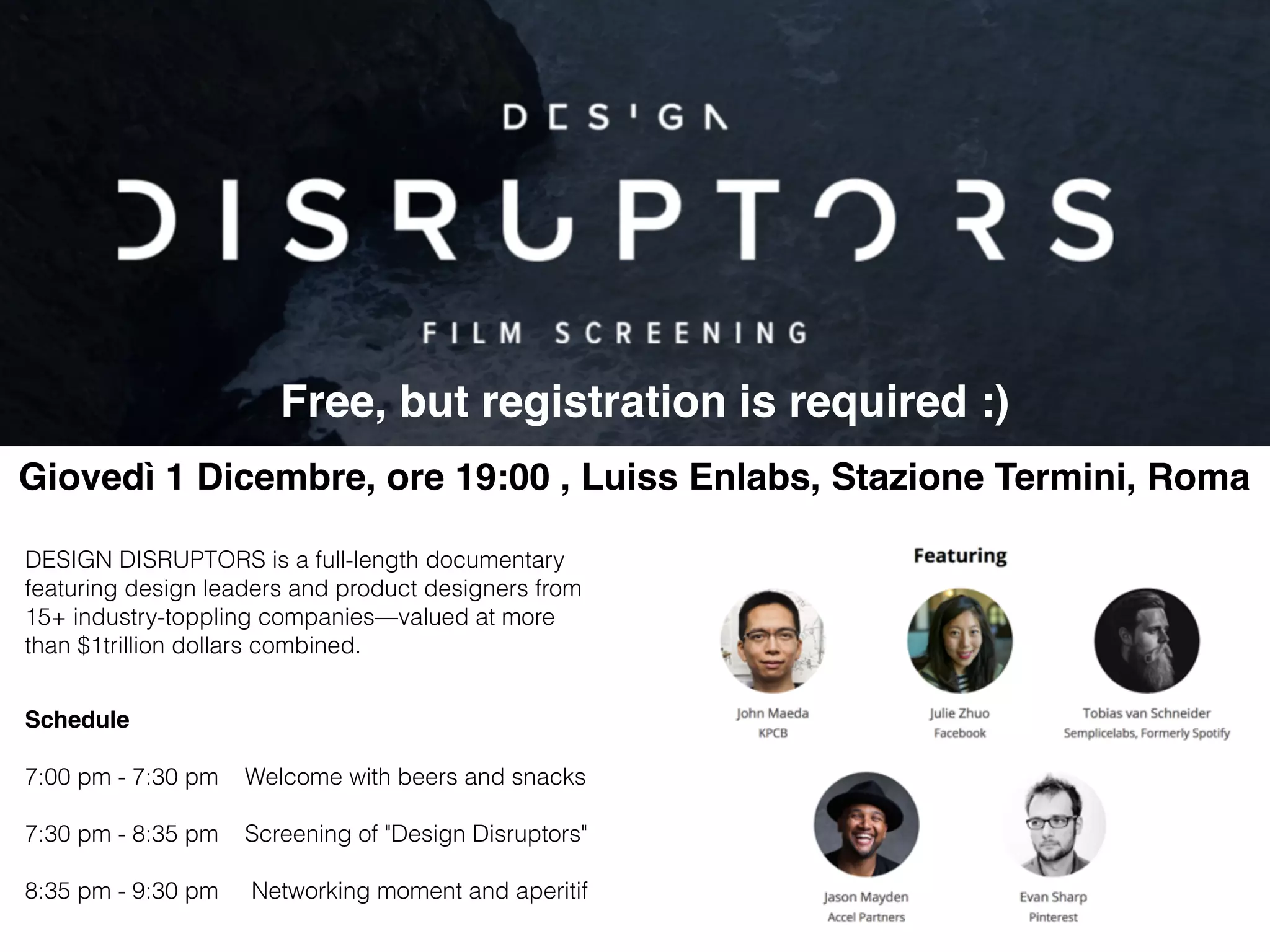 Schedule  7:00 pm - 7:30 pm Welcome with beers and snacks 7:30 pm - 8:35 pm Screening of "Design Disruptors" 8:35 pm - 9:30 pm Networking moment and aperitif Giovedì 1 Dicembre, ore 19:00 , Luiss Enlabs, Stazione Termini, Roma DESIGN DISRUPTORS is a full-length documentary featuring design leaders and product designers from 15+ industry-toppling companies—valued at more than $1trillion dollars combined. Free, but registration is required :) 