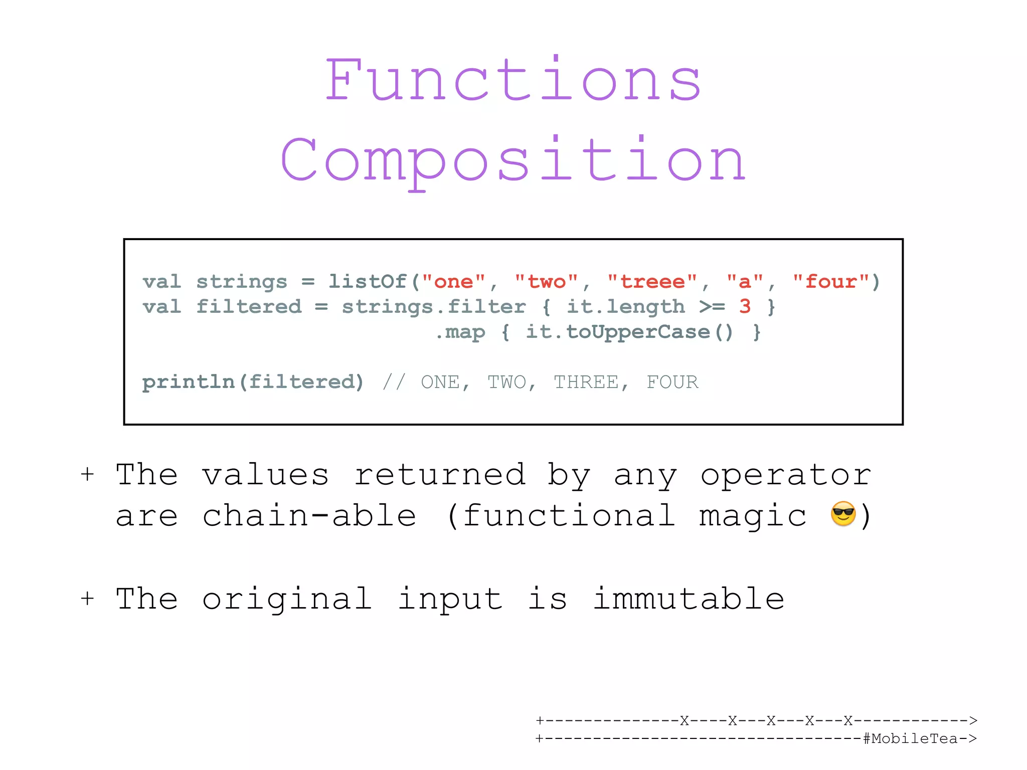 +--------------X----X---X---X---X------------> +---------------------------------#MobileTea-> Functions Composition + The values returned by any operator are chain-able (functional magic 😎) + The original input is immutable val strings = listOf("one", "two", "treee", "a", "four") val filtered = strings.filter { it.length >= 3 } .map { it.toUpperCase() } println(filtered) // ONE, TWO, THREE, FOUR 