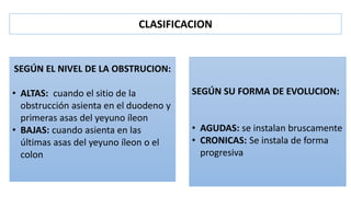 SEGÚN EL NIVEL DE LA OBSTRUCION:
• ALTAS: cuando el sitio de la
obstrucción asienta en el duodeno y
primeras asas del yeyuno íleon
• BAJAS: cuando asienta en las
últimas asas del yeyuno íleon o el
colon
SEGÚN SU FORMA DE EVOLUCION:
• AGUDAS: se instalan bruscamente
• CRONICAS: Se instala de forma
progresiva
CLASIFICACION
 
