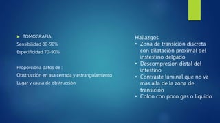  TOMOGRAFIA
Sensibilidad 80-90%
Especificidad 70-90%
Proporciona datos de :
Obstrucción en asa cerrada y estrangulamiento
Lugar y causa de obstrucción
Hallazgos
• Zona de transición discreta
con dilatación proximal del
instestino delgado
• Descompresion distal del
intestino
• Contraste luminal que no va
mas alla de la zona de
transición
• Colon con poco gas o liquido
 