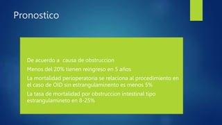 Pronostico
• De acuerdo a causa de obstruccion
• Menos del 20% tienen reingreso en 5 años
• La mortalidad perioperatoria se relaciona al procedimiento en
el caso de OID sin estrangulaminento es menos 5%
• La tasa de mortalidad por obstruccion intestinal tipo
estrangulamineto en 8-25%
 
