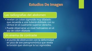 Las radiografías del abdomen
• revelan un colon sigmoide muy dilatado
que recuerda a una tubería doblada, con su
vértice en el cuadrante superior derecho.
• Puede observarse un nivel hidroaéreo en el
asa de colon dilatada
Un enema de contraste
• el punto de obstrucción con la deformidad
en pico de ave patognomónica que revela
la torsión que obstruye la luz sigmoidea.
 