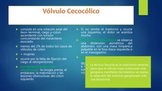  consiste en una rotación axial del
íleon terminal, ciego y colon
ascendente con torsión
concomitante del mesenterio
asociado.
 menos del 2% de todos los casos de
vólvulos de colon
 + mujeres
 ocurre por la falta de fijación del
ciego al retroperitoneo
 Los factores implicados
comprenden la cirugía previa, el
embarazo, la malrotación y las
lesiones obstructivas del colon
izquierdo
 Si no remite el trastorno y ocurre
una isquemia, el dolor se acentúa
mucho.
 En la exploración física se observa
una distensión asimétrica del
abdomen, con una masa timpánica
palpable en la fosa ilíaca izquierda o
en el mesogastrio.
 Las radiografías simples de
abdomen revelan un ciego
dilatado, generalmente desplazado
a la izquierda. El ciego distendido
suele adoptar la forma de una
«coma» llena de gas
• La técnica favorita es la colectomía derecha.
• salvo que el vólvulo haya ocasionado una
gangrena manifiesta del intestino se realiza
la resección del intestino gangrenado más
una ileostomía
 