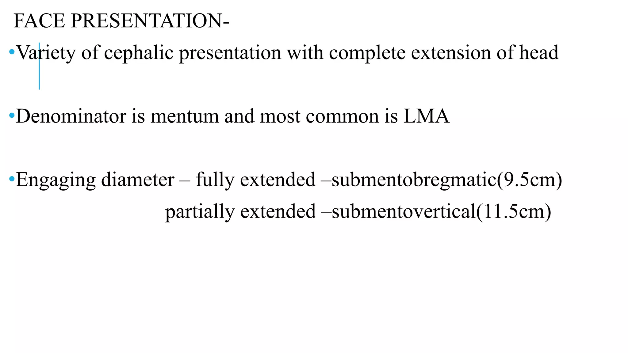 FACE PRESENTATION-
•Variety of cephalic presentation with complete extension of head
•Denominator is mentum and most common is LMA
•Engaging diameter – fully extended –submentobregmatic(9.5cm)
partially extended –submentovertical(11.5cm)
 