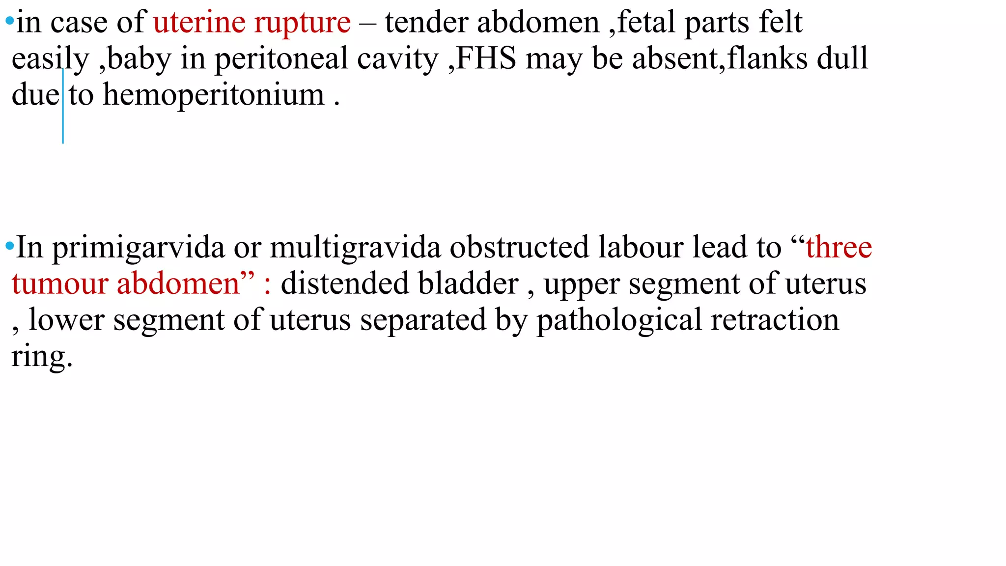 •in case of uterine rupture – tender abdomen ,fetal parts felt
easily ,baby in peritoneal cavity ,FHS may be absent,flanks dull
due to hemoperitonium .
•In primigarvida or multigravida obstructed labour lead to “three
tumour abdomen” : distended bladder , upper segment of uterus
, lower segment of uterus separated by pathological retraction
ring.
 