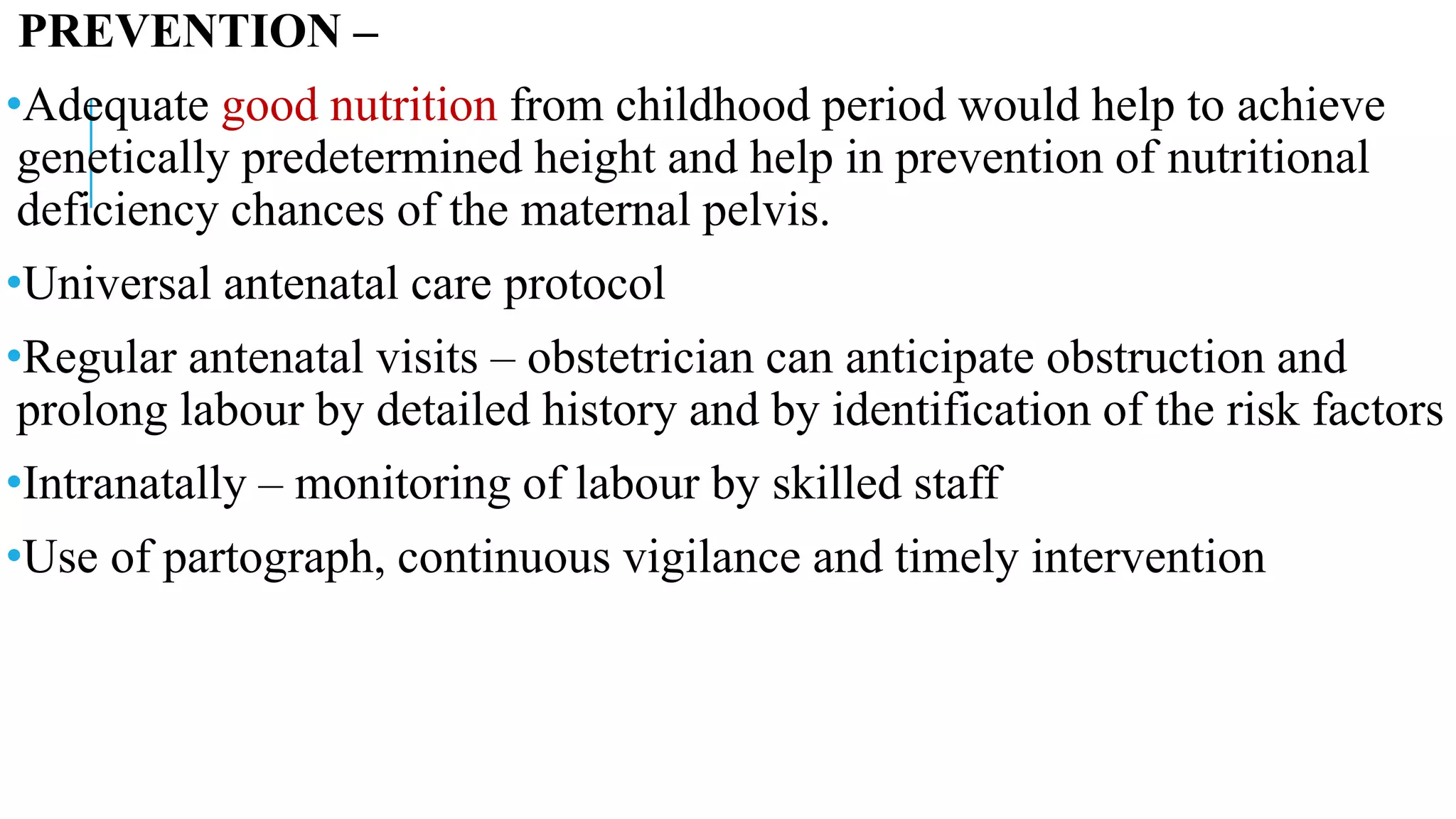 PREVENTION –
•Adequate good nutrition from childhood period would help to achieve
genetically predetermined height and help in prevention of nutritional
deficiency chances of the maternal pelvis.
•Universal antenatal care protocol
•Regular antenatal visits – obstetrician can anticipate obstruction and
prolong labour by detailed history and by identification of the risk factors
•Intranatally – monitoring of labour by skilled staff
•Use of partograph, continuous vigilance and timely intervention
 