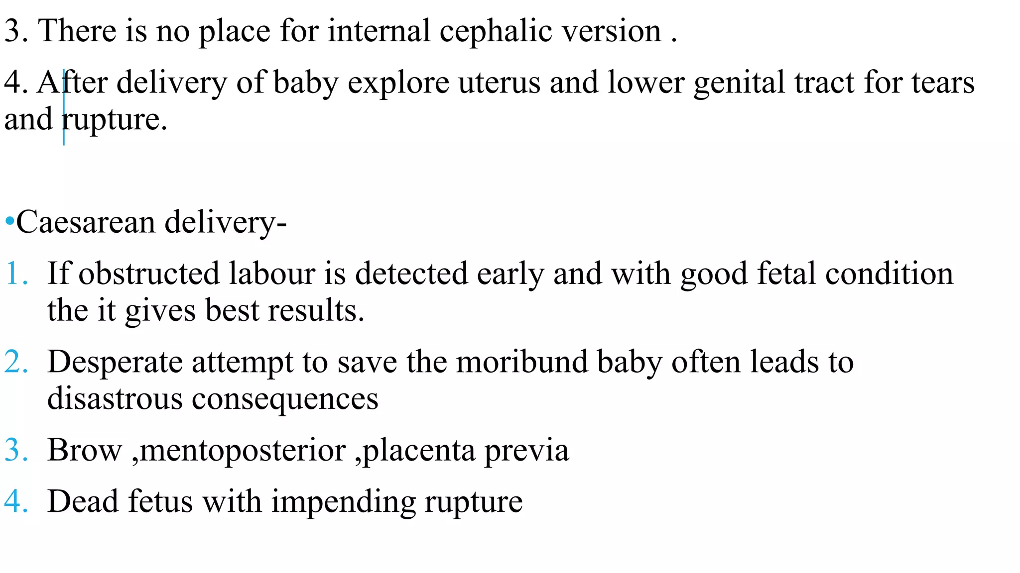 3. There is no place for internal cephalic version .
4. After delivery of baby explore uterus and lower genital tract for tears
and rupture.
•Caesarean delivery-
1. If obstructed labour is detected early and with good fetal condition
the it gives best results.
2. Desperate attempt to save the moribund baby often leads to
disastrous consequences
3. Brow ,mentoposterior ,placenta previa
4. Dead fetus with impending rupture
 