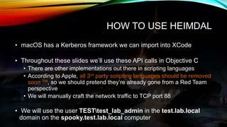 HOW TO USE HEIMDAL
• macOS has a Kerberos framework we can import into XCode
• Throughout these slides we’ll use these API...