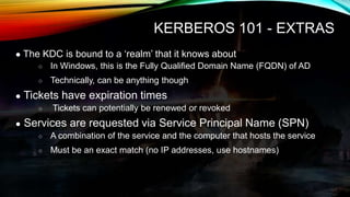 KERBEROS 101 - EXTRAS
● The KDC is bound to a ‘realm’ that it knows about
○ In Windows, this is the Fully Qualified Domain...
