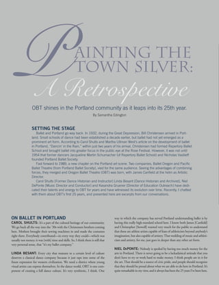 Painting the
Town Silver:
A Retrospective
SETTING THE STAGE
	 Ballet and Portland go way back. In 1932, during the Great Depression, Bill Christensen arrived in Port-
land. Small schools of dance had been established a decade earlier, but ballet had not yet emerged as a
prominent art form. According to Carol Shults and Martha Ullman West’s article on the development of ballet
in Portland, “Dancin’ in the Rain,” within just two years of his arrival, Christensen had formed Repertory Ballet
School and brought ballet into greater focus in the public eye at the Rose Festival. However, it was not until
1954 that former dancers Jacqueline Martin Schumacher (of Repertory Ballet School) and Nicholas Vasilieff
founded Portland Ballet Society.
	 Fast forward to 1989, a new chapter on the Portland art scene. Two companies, Ballet Oregon and Pacific
Ballet Theatre (from Portland Ballet Society), vied for the same audience. Seeing the advantages of combining
forces, they merged and Oregon Ballet Theatre (OBT) was born, with James Canfield at the helm as Artistic
Director.
	 Carol Shults [Former Dance Historian and Instructor] Linda Besant [Dance Historian and Archivist], Niel
DePonte [Music Director and Conductor] and Kasandra Gruener [Director of Education Outreach] have dedi-
cated their talents and energy to OBT for years and have witnessed its evolution over time. Recently, I chatted
with them about OBT’s first 25 years, and presented here are excerpts from our conversations.
By Samantha Edington
OBT shines in the Portland community as it leaps into its 25th year.
ON BALLET IN PORTLAND
CAROL SHULTS: It’s a part of the cultural heritage of our community.
We go back all the way into the ’30s with the Christensen brothers coming
here. Mothers brought their sewing machines in and made the costumes
right there. Everybody contributed—in every way they could—which was
usually not money; it was [with] time and skills. So, I think there is still that
very personal sense, that “it’s my ballet company.”
LINDA BESANT: Every city that matures to a certain level of culture
deserves a classical dance company because it just taps into some of the
finest expression for western civilization. We need a district where young
visual artists can express themselves. In the dance world, OBT is one com-
ponent of creating a full dance culture. It’s very symbiotic, I think. One
way in which the company has served Portland understanding ballet is by
having this really high-standard school here. I know both James [Canfield]
and Christopher [Stowell] wanted very much for the public to understand
that these are athlete artists capable of feats of athleticism beyond anybody’s
imagination, but also capable of artistry.That wedding of music and athleti-
cism and artistry, for me, just goes in deeper than any other art form.
NIEL DePONTE: Nobody is spoiled by having too much money for the
arts in Portland. There is never going to be a lackadaisical attitude that you
don’t have to try or work hard to make money. I think people are in it for
the art. That should be a source of civic pride, and people should recognize
that they should be proud about what we are able to do here in Portland. It’s
quiteremarkableinmyview,anditalwayshasbeenthe25yearsI’vebeenhere.
 