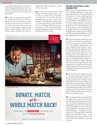 12 / OREGON BALLET THEATRE
RETROSPECTIVE	
porary] ballet; that opened it up. And then
when Christopher Stowell’s Swan Lake pre-
miered in 1996, huge audiences came, and
that opened people’s eyes to the beauty of
classical ballet.
ND: I think once you have the experience,
you can find very easily that you love it—
whether you love the movement on stage,
the beauty of the movement, the beauty of
the dancers, the beauty of the music or the
beauty of all those things working together.
There’s a special affinity, I think, for the
big story ballets: the ballets like Giselle, the
Tchaikovsky ballets—Nutcracker, Sleeping
Beauty or Swan Lake.
KG: Last year we worked with about 7,000
children. They had an opportunity to try it
out [dance], to observe dance, to question
it, wonder about it. That idea of getting
people thinking about dance creates an op-
portunity for changing the viewpoint about
it. I think we open the eyes of one individual
at a time, and Oregon Ballet Theatre across
these many years [has used] distinctive cho-
reographic approaches, distinctive work that
has been shown for the public.
ON OBT AESTHETIC AND
CHARACTER
CS: There were wonderful things in the early
years: wonderful performances, great artists
pouring their hearts out on stage and reaching
the audience. In 25 years, we have had many
generations of dancers. Canfield’s Nutcracker
is something that was my probably my favor-
ite project I was ever involved in. It took you
to a dream world. It did that; it did a beauti-
ful job of that. Then when Christopher came
in, Giselle stands out; and the Balanchine that
he brought stands out to me. We did Emeralds
during his tenure and that takes me to Heaven.
It even then had an organic feel because we had
some [Balanchine] from the very beginning.
LB: James took classically trained dancers, and
they [both artistic directors] also all had a be-
lief that it was important to keep the classics
alive—The Nutcracker, Sleeping Beauty, Swan
Lake—a solid foundation, and that it was im-
portant to keep alive the important works of
the 1900s. But they also really [saw] the im-
portance of using classical dancers to create
contemporary art. Niel would say that, in the
part of programming that had to do with con-
temporary art, James’ particular calling was to
either create himself or to bring in choreogra-
phers that express the angst of our time using
classical dancers. Christopher had a real gift in
telling the classical stories in a way that is fresh
and engaging for the entire three hours for con-
temporary audiences.
ND: I know that James Canfield wanted to
be a bit more cutting edge and wanted to do
rock and roll music with dance, and more con-
temporary popular music and dance. I think
Christopher Stowell was more of a classicist. He
really enjoyed interesting 20th-century music,
but not music that was too edgy. I think the
musical offerings of the ballet are many and var-
ied. Everyone on board is striving to create the
highest art that we possibly can, given whatever
financial restraints there may be.
KG: As a company, we have always respond[ed]
to changes in the economy while maintain-
ing the aesthetic that’s driving at that point in
time. And that has changed over time. In the
beginning years it was more of a wilder scene
versus in the middle years, when it was more
neoclassical ballet. It is a company that is con-
stantly chang[ing]…. The dancers are always
striving to be at the highest level of skills and
highest level of production values.... I defi-
nitely feel those have been the positive forces
that that have been holding the company all
these years.
 