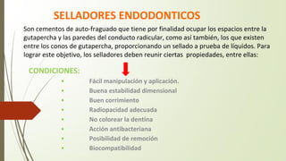 SELLADORES ENDODONTICOS
CONDICIONES:
• Fácil manipulación y aplicación.
• Buena estabilidad dimensional
• Buen corrimiento
• Radiopacidad adecuada
• No colorear la dentina
• Acción antibacteriana
• Posibilidad de remoción
• Biocompatibilidad
Son cementos de auto-fraguado que tiene por finalidad ocupar los espacios entre la
gutapercha y las paredes del conducto radicular, como así también, los que existen
entre los conos de gutapercha, proporcionando un sellado a prueba de líquidos. Para
lograr este objetivo, los selladores deben reunir ciertas propiedades, entre ellas:
 