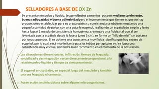 Se presentan en polvo y líquido, (eugenol) estos cementos poseen mediano corrimiento,
buena radiopacidad y buena adhesividad pero el inconveniente que tienen es que no hay
proporciones establecidas para su preparación; su consistencia se obtiene mezclando una
pequeña cantidad de polvo con una gota de eugenol, realizando un espatulado amplio y lento
hasta lograr 1 mezcla de consistencia homogénea, cremosa y una fluidez tal que al ser
levantada con la espátula desde la loseta (unos 3 cm), se forme un “hilo de miel” sin cortarse
por unos segundos. Si se obtiene una consistencia muy fluida significa que hay exceso de
eugenol, por lo cual, será muy irritante para los tejidos periapicales y sí se logra una
consistencia muy viscosa, no tendrá buen corrimiento en el momento de la obturación.
o Las alteraciones dimensionales, infiltración, tiempo de fraguado,
solubilidad y desintegración varían directamente proporcional a la
relación polvo-líquido y tiempo de almacenamiento.
o El eugenol es citotóxico, en especial luego del mezclado y también
una vez fraguado el cemento.
o Posee acción antimicrobiana sobre algunos microorganismos.
SELLADORES A BASE DE OX Zn
 