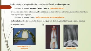 Por lo tanto, la adaptación del cono se verificará en dos aspectos:
� 1- ADAPTACIÓN EN ANCHO O AJUSTE APICAL (MÉTODO TÁCTIL)
El cono correctamente adaptado, ofrecerá resistencia al intentar retirarlo suavemente del conducto
con la pinza para algodón.
� 2- ADAPTACIÓN EN LARGO (MÉTODO VISUAL Y RADIOGRÁFICO)
Su longitud dentro del conducto, deberá ser igual a la de la longitud de trabajo o como máximo
½ mm mas corto.
RESISTENCIA A LA
TRACCIÓN CONOMETRÍA
1-
2-
 