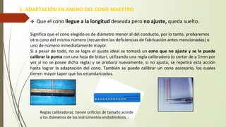 ❖ Que el cono llegue a la longitud deseada pero no ajuste, queda suelto.
Significa que el cono elegido es de diámetro menor al del conducto, por lo tanto, probaremos
otro cono del mismo número (recuerden las deficiencias de fabricación antes mencionadas) o
uno de número inmediatamente mayor.
Si a pesar de todo, no se logra el ajuste ideal se tomará un cono que no ajuste y se le puede
calibrar la punta con una hoja de bisturí, utilizando una regla calibradora (o cortar de a 1mm por
vez si no se posee dicha regla) y se probará nuevamente, si no ajusta, se repetirá esta acción
hasta lograr la adaptación del cono. También se puede calibrar un cono accesorio, los cuales
tienen mayor taper que los estandarizados.
1- ADAPTACIÓN EN ANCHO DEL CONO MAESTRO
Reglas calibradoras: tienen orificios de tamaño acorde
a los diámetros de los instrumentos endodónticos. :
 