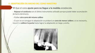 ❖Que el cono ajuste pero no llegue a la medida establecida.
- Repasar el conducto con el último instrumento utilizado porque puede haber acumulación
de barro dentinario.
- Probar otro cono del mismo calibre
- Si aún no se consigue la adaptación se probará un cono de menor calibre y si es necesario,
recurrir a calibrar la punta hasta lograr la adaptación en largo y ancho.
1- ADAPTACIÓN EN ANCHO DEL CONO MAESTRO
 