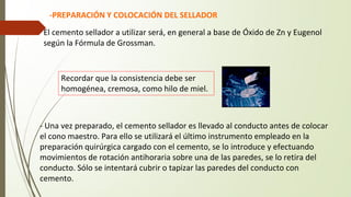 -PREPARACIÓN Y COLOCACIÓN DEL SELLADOR
El cemento sellador a utilizar será, en general a base de Óxido de Zn y Eugenol
según la Fórmula de Grossman.
- Una vez preparado, el cemento sellador es llevado al conducto antes de colocar
el cono maestro. Para ello se utilizará el último instrumento empleado en la
preparación quirúrgica cargado con el cemento, se lo introduce y efectuando
movimientos de rotación antihoraria sobre una de las paredes, se lo retira del
conducto. Sólo se intentará cubrir o tapizar las paredes del conducto con
cemento.
Recordar que la consistencia debe ser
homogénea, cremosa, como hilo de miel.
 