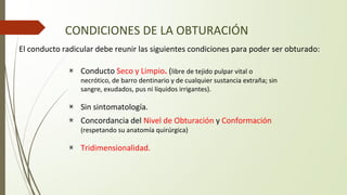 CONDICIONES DE LA OBTURACIÓN
▣ Conducto Seco y Limpio. (libre de tejido pulpar vital o
necrótico, de barro dentinario y de cualquier sustancia extraña; sin
sangre, exudados, pus ni líquidos irrigantes).
▣ Sin sintomatología.
▣ Concordancia del Nivel de Obturación y Conformación
(respetando su anatomía quirúrgica)
▣ Tridimensionalidad.
El conducto radicular debe reunir las siguientes condiciones para poder ser obturado:
 