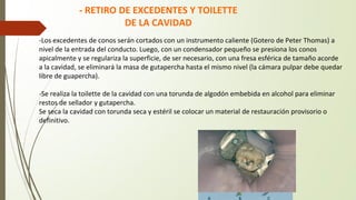 -Los excedentes de conos serán cortados con un instrumento caliente (Gotero de Peter Thomas) a
nivel de la entrada del conducto. Luego, con un condensador pequeño se presiona los conos
apicalmente y se regulariza la superficie, de ser necesario, con una fresa esférica de tamaño acorde
a la cavidad, se eliminará la masa de gutapercha hasta el mismo nivel (la cámara pulpar debe quedar
libre de guapercha).
-Se realiza la toilette de la cavidad con una torunda de algodón embebida en alcohol para eliminar
restos de sellador y gutapercha.
Se seca la cavidad con torunda seca y estéril se colocar un material de restauración provisorio o
definitivo.
- RETIRO DE EXCEDENTES Y TOILETTE
DE LA CAVIDAD
 