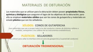MATERIALES DE OBTURACIÓN
SÓLIDOS: CONOS DE GUTAPERCHA
(son materiales que van a ocupar toda la luz del conducto y vienen de distintos calibres o
medidas, semejantes a los calibres de los instrumentos endodónticos) E
+L
PLÁSTICOS: SELLADORES
(Se utilizan para sellar la interfase entre el cono de gutapercha y la pared del conducto)
OBTURACIÓN TRIDIMENSIONAL
Los materiales que se utilizan para la obturación deben poseer propiedades físicas,
químicas y biológicas que aseguren el logro de los objetivos de la obturación; para
ello se emplean materiales sólidos que son los conos de gutapercha y materiales en
estado plástico que son los selladores.
 