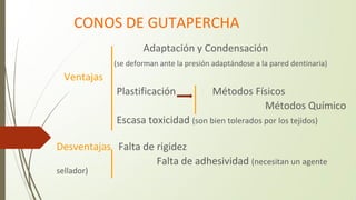 CONOS DE GUTAPERCHA
Adaptación y Condensación
(se deforman ante la presión adaptándose a la pared dentinaria)
Ventajas
Plastificación Métodos Físicos
Métodos Químico
Escasa toxicidad (son bien tolerados por los tejidos)
Desventajas Falta de rigidez
Falta de adhesividad (necesitan un agente
sellador)
 