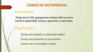CONOS DE GUTAPERCHA
Clasificación:
� Conos principales o estandarizados
� Conos secundarios o accesorios
� Conos con conicidad o taper
Composición:
Óxido de Zn 75%, gutapercha o balata 20% la cual le
confiere plasticidad; resinas, opacantes y colorantes.
 