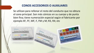 CONOS ACCESORIOS O AUXILIARES
Se utilizan para rellenar el resto del conducto que no obtura
el cono principal. Son más cónicos en su cuerpo y de punta
bien fina; tiene numeración especial según el fabricante por
ejemplo XF, FF, MF, F, FM y M; R3, R4; etc
 
