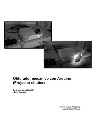 Obturador mecánico con Arduino
(Projector shutter)
Guía para su realización
- Do it Yourself -




                           Miriam Esteve Velázquez
                               Aurora Diago Romero
 