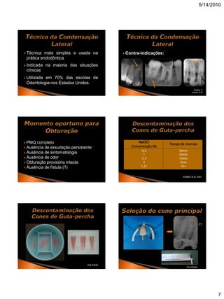 5/14/2010




   Técnica mais simples e usada na             Contra-indicações:
    prática endodôntica
   Indicada na maioria das situações
    clínicas                                       FOTO
                                                   Canal
                                                   curvo
   Utilizada em 70% das escolas de
    Odontologia nos Estados Unidos.
                                                                                      Toubes, K.
                                                                                     Lemos, E.M.




 PMQ completo                                             NaOCl
                                                                      Tempo de imersão
 Ausência de exsudação persistente                Concentração (%)
                                                             0,5           30min
 Ausência de sintomatologia
                                                              1            20min
 Ausência de odor                                           2,5           10min
 Obturação provisória intacta                                4             5min
                                                            5,25             45s
 Ausência de fístula (?)


                                                                             GOMES et al, 2001.




                                                                                             CT




                                Ana Araújo
                                                                                Ana Araújo




                                                                                                    7
 