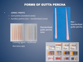 • CONES / POINTS
– Core points (standard cones)
– Auxiliary points (non – standardized cones)
FORMS OF GUTTA PERCHA
Standardized
gutta percha
cone
Non -
standardized
gutta percha
Coloring agent – erythrosin
Marciano,1993
 