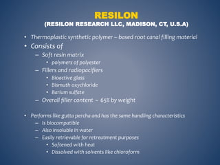 RESILON
(RESILON RESEARCH LLC, MADISON, CT, U.S.A)
• Thermoplastic synthetic polymer – based root canal filling material
• Consists of
– Soft resin matrix
• polymers of polyester
– Fillers and radiopacifiers
• Bioactive glass
• Bismuth oxychloride
• Barium sulfate
– Overall filler content  65% by weight
• Performs like gutta percha and has the same handling characteristics
– Is biocompatible
– Also insoluble in water
– Easily retrievable for retreatment purposes
• Softened with heat
• Dissolved with solvents like chloroform
 