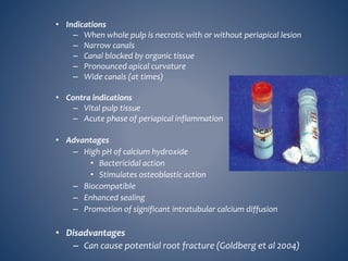 • Indications
– When whole pulp is necrotic with or without periapical lesion
– Narrow canals
– Canal blocked by organic tissue
– Pronounced apical curvature
– Wide canals (at times)
• Contra indications
– Vital pulp tissue
– Acute phase of periapical inflammation
• Advantages
– High pH of calcium hydroxide
• Bactericidal action
• Stimulates osteoblastic action
– Biocompatible
– Enhanced sealing
– Promotion of significant intratubular calcium diffusion
• Disadvantages
– Can cause potential root fracture (Goldberg et al 2004)
 