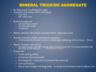 • By Mahmoud Torabinejad in 1993
• Available as ProRoot MTA (Dentsply)
– Gray MTA
– Off- white MTA
• Both formulas are
– 75% Portland cement
– 20% Bismuth oxide
– 5% gypsum
• Mainly used for obturation of apical third - Open apex cases
• Powder consists of fine, hydrophilic particles
– in the presence of water creates a colloidal gel solidifying within 4 hours – 7hours
• Water: Powder ratio of 1:3
– increased water: powder mixing ratios could account for increased solubility and
porosity of the material Fridland et al 2003
• Properties
– Good sealing ability
– Extremely biocompatible
– Histologically - Induction of osteoid like material
– Low cyotoxicity
– Has a much longer working time - In moist environment sets in about 7 hrs
MINERAL TRIOXIDE AGGREGATE
 