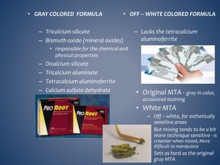 • GRAY COLORED FORMULA
– Tricalcium silicate
– Bismuth oxide (mineral oxides)
• responsible for the chemical and
physical properties
– Dicalcium silicate
– Tricalcium aluminate
– Tetracalcium aluminoferrite
– Calcium sulfate dehydrate
• OFF – WHITE COLORED FORMULA
– Lacks the tetracalcium
aluminoferrite
• Original MTA - gray in color,
occasional staining
• White MTA
– Off – white, for esthetically
sensitive areas
– But mixing tends to be a bit
more technique sensitive - Is
creamier when mixed, More
difficult to manipulate
– Sets as hard as the original
gray MTA
 